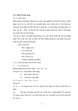 35
31.3. Thiết kế mẫu mỏng
3.1.3.1. Khái niệm
Mẫu mỏng là mẫu được dùng cho sản xuất công nghiệp xác định kích thước và hình
dạng của tất cả các chi tiết của sản phẩm được xây từ mẫu mới có tính thêm các
lượng dư công nghệ cần thiết như độ co giãn dọc, co giãn ngang, dư đường may, xơ
tước của vải… Được vẽ thiết kế trên vật liệu là giấy mỏng, dai, mềm, ít biến dạng
do sự thay đổi của môi trường.
Để đưa ra được sản phẩm đúng thông số và yêu cầu kỹ thuật thì đòi hỏi những
người làm công việc thiết kế phải tính đến những lượng dư công nghệ trong quá
trình sản xuất. Lượng dư đó gồm:
+ Độ co dọc (Cd)
+ Độ co ngang (Cn)
+ Co sơ đồ (Csđ)
+ Độ cợp chờm (Cc)
+ Độ xơ tước (Cx)
+ Lượng ra đường may (Đm)
3.1.3.2. Phương pháp thiết kế mẫu mỏng
 Cơ sở tính toán
Phương pháp thiết kế mẫu mỏng : Lm2 =Ltk + ∆cn
Trong đó: Lm2 : Kích thước mẫu mỏng
Ltk : Kích thước mẫu mới
∆cn : Lượng dư công nghệ
∆cn = ∆co giãn vải + ∆cợp +∆dm + ∆xơ tước
Trong đó:
∆co giãn vải : Là lượng dư do vải bị co giãn bởi tác động của thiết bị như là hơi, là
nhiệt.
∆cợp : Độ cợp của đường may đối với vải dệt thoi có thành phần 92% polyeste
8% nylon. được tính là 0,2 cm (0,08 inch) đối với vải chính; 0,1cm (0,04 inch) đối
với vải lót
 