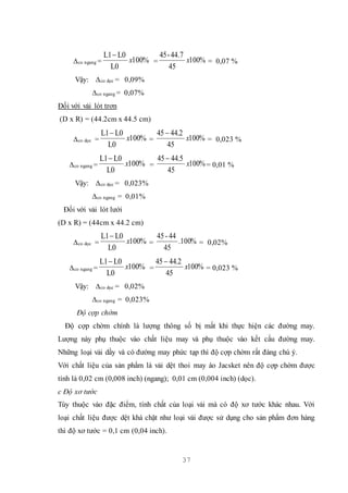 37
∆co ngang = %100
L0
L0L1
x

= %100
45
44.7-54
x = 0,07 %
Vậy: ∆co dọc = 0,09%
∆co ngang = 0,07%
Đối với vải lót trơn
(D x R) = (44.2cm x 44.5 cm)
∆co dọc = %100
L0
L0L1
x

= %100
45
2.4454
x

= 0,023 %
∆co ngang = %100
L0
L0L1
x

= %100
45
5.4454
x

= 0,01 %
Vậy: ∆co dọc = 0,023%
∆co ngang = 0,01%
Đối với vải lót lưới
(D x R) = (44cm x 44.2 cm)
∆co dọc = %100
L0
L0L1
x

= %100.
45
44-45
= 0,02%
∆co ngang = %100
L0
L0L1
x

= %100
45
2.4454
x

= 0,023 %
Vậy: ∆co dọc = 0,02%
∆co ngang = 0,023%
Độ cợp chờm
Độ cợp chờm chính là lượng thông số bị mất khi thực hiện các đường may.
Lượng này phụ thuộc vào chất liệu may và phụ thuộc vào kết cấu đường may.
Những loại vải dầy và có đường may phức tạp thì độ cợp chờm rất đáng chú ý.
Với chất liệu của sản phẩm là vải dệt thoi may áo Jacsket nên độ cợp chờm được
tính là 0,02 cm (0,008 inch) (ngang); 0,01 cm (0,004 inch) (dọc).
c Độ xơ tước
Tùy thuộc vào đặc điểm, tính chất của loại vải mà có độ xơ tước khác nhau. Với
loại chất liệu được dệt khá chặt như loại vải được sử dụng cho sản phẩm đơn hàng
thì độ xơ tước = 0,1 cm (0,04 inch).
 