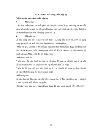 44
3.1.4.Thiết kế mẫu cứng, mẫu phụ trợ
* Định nghĩa mẫu cứng, mẫu phụ trợ
 Mẫu cứng:
Là loại mẫu được sản xuất phục vụ cho giác sơ đồ, được sao chép từ bộ mẫu
mỏng gồm toàn bộ các chi tiết sang bìa cứng một cách chính xác và có đầy đủ thông
tin trên mẫu (tên chi tiết, số lượng, canh sợi…).
 Mẫu phụ trợ:
Là mẫu dùng cho các công đoạn cắt, may, là, sang dấu, kiểm tra, được sử dụng
trong quá trình sản xuất đảm bảo độ chính xác của sản phẩm.
- Mẫu cắt gọt: Là mẫu có kích thước bằng mẫu bán thành phẩm, được làm bằng chất
liệu có độ bền cao. Mẫu thường được thiết kế để cắt cho các chi tiết nhỏ cần độ
chính xác cao. Mẫu có độ dày tối thiểu 5mm.
- Mẫu may, mẫu là:
* Mẫu may: Là mẫu thành khí của chi tiết dùng để may các chi tiết nhỏ và các chi
tiết có độ chính xác cao (mặt dưới thô ráp để ít xê dịch khi may).
* Mẫu là: Là mẫu nhỏ hơn mẫu thành khí 0.1cm của chi tiết được là, được làm từ
vật liệu ít bị biến dạng do tác động của nhiệt.
- Mẫu sang dấu:
Là mẫu dùng để đánh dấu các chi tiết, có dạng khe, lỗ đảm bảo chính xác vị trí định
vị một số điểm thiết kế của sản phẩm
(Bộ mẫu cứng, mẫu là, … của mã hàng được thể hiện trong bản vẽ 13,14,15,16,17)
 