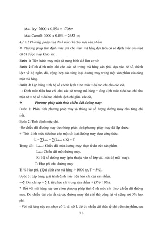 96
Màu Ivy: 2000 x 0.854 = 1708m
Màu Camel: 3000 x 0.854 = 2652 m
4.1.3.2 Phương pháp tính định mức chỉ cho một sản phẩm
 Phương pháp tính định mức chỉ cho một mã hàng dựa trên cơ sở định mức của một
cỡ đã được may khảo sát.
Bước 1: Tiến hành may một cỡ trung bình để làm cơ sở
Bước 2:Tính định mức chỉ cho các cỡ trong mã hàng cần phải dựa vào hệ số chênh
lệch về độ ngắn, dài, rộng, hẹp của từng loại đường may trong một sản phẩm của cùng
một mã hàng.
Bước 3: Lập bảng tính hệ số chênh lệch định mức tiêu hao chỉ cho các cỡ.
→ Định mức tiêu hao chỉ cho các cỡ trong mã hàng = tổng định mức tiêu hao chỉ cho
một cỡ ± hệ số tiêu hao chênh lệch chỉ giữa các cỡ,
 Phương pháp tính theo chiều dài đường may:
Bước 1: Phân tích phương pháp may và thông kê số lượng đường may cho từng chi
tiết.
Bước 2: Tính định mức chỉ.
-Đo chiều dài đường may theo bảng phân tích phương pháp may đã lập được.
+ Tính định mức tiêu hao cho một số loại đường may theo công thức:
L = ∑Ldm = ∑(Ldmtt x K) + T
Trong đó: Ldmtt: Chiều dài một đường may thực tế đo trên sản phẩm.
Ldm: Chiều dài một đường may.
K: Hệ số đường may (phụ thuộc vào số lớp vải, mật độ mũi may).
T: Hao phí cho đường may
T: % Hao phí. (Qui định cho mã hàng > 1000 sp, T = 5%).
Bước 3: Lập bảng giải trình định mức tiêu hao chỉ của sản phẩm.
→∑ Đm chỉ sp = ∑ L tiêu hao chỉ trong sản phẩm + (5%- 10%).
* Đối với mã hàng này em chọn phương pháp tính định mức chỉ theo chiều dài đường
may. Đo chiều dài của tất cả các đường may khi chế thử cộng lại và cộng với 5% hao
phí.
- Với mã hàng này em chọn cỡ L và cỡ L để đo chiều dài thức tế chỉ trên sản phẩm, sau
 