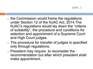 (cont…)
 the Commission would frame the regulations
under Section 12 of the NJAC Act, 2014.The
NJAC's regulations would lay down the “criteria
of suitability”, the procedure and conditions for
selection and appointment of a Supreme Court
and High Court judges.
 The procedure for transfer of judges is specified
only through regulations.
 President may require to reconsider the
recommendation but after which president shall
make appointment.
 
