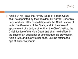 (Cont..)
 Article 217(1) says that “every judge of a High Court
shall be appointed by the President by warrant under his
hand and seal after consultation with the Chief Justice of
India, the Governor of the State, and, in the case of
appointment of a Judge other than the Chief Justice, the
Chief Justice of the High Court and shall hold office, in
the case of an additional or acting judge, as provided in
Article 224, and in any other case, until he attains the
age of sixty-two years”.
 