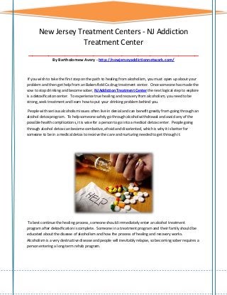 New Jersey Treatment Centers - NJ Addiction
Treatment Center
__________________________________________
By Bartholomew Avery - http://newjerseyaddictionnetwork.com/

If you wish to take the first step on the path to healing from alcoholism, you must open up about your
problem and then get help from an Bakersfield Ca drug treatment center. Once someone has made the
vow to stop drinking and become sober, NJ Addiction Treatment Center the next logical step to explore
is a detoxification center. To experience true healing and recovery from alcoholism, you need to be
strong, seek treatment and learn how to put your drinking problem behind you.
People with serious alcoholism issues often live in denial and can benefit greatly from going through an
alcohol detox program. To help someone safely go through alcohol withdrawal and avoid any of the
possible health complications, it is wise for a person to go into a medical detox center. People going
through alcohol detox can become combative, afraid and disoriented, which is why it is better for
someone to be in a medical detox to receive the care and nurturing needed to get through it.

To best continue the healing process, someone should immediately enter an alcohol treatment
program after detoxification is complete. Someone in a treatment program and their family should be
educated about the disease of alcoholism and how the process of healing and recovery works.
Alcoholism is a very destructive disease and people will inevitably relapse, so becoming sober requires a
person entering a long-term rehab program.

 