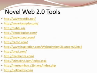 Novel Web 2.0 Tools
 http://www.wordle.net/
 http://www.tagxedo.com/
 http://bubbl.us/
 http://photobucket.com/
 http://www.zunal.com/
 http://cacoo.com/
 http://www.inspiration.com/WebspirationClassroom/Detail
 http://prezi.com/
 http://blabberize.com/
 http://xtimeline.com/index.aspx
 http://museumbox.e2bn.org/index.php
 http://polldaddy.com/
 