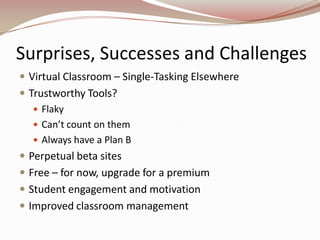 Surprises, Successes and Challenges
 Virtual Classroom – Single-Tasking Elsewhere
 Trustworthy Tools?
    Flaky
    Can’t count on them
    Always have a Plan B
 Perpetual beta sites
 Free – for now, upgrade for a premium
 Student engagement and motivation
 Improved classroom management
 