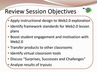 Review Session Objectives
 Apply instructional design to Web2.0 exploration
 Identify framework standards for Web2.0 lesson
  plans
 Boost student engagement and motivation with
  Web2.0
 Transfer products to other classrooms
 Identify virtual classroom tools
 Discuss “Surprises, Successes and Challenges”
 Analyze results of tryouts
 