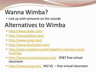 Wanna Wimba?
 Link up with someone on the outside

Alternatives to Wimba
 http://www.skype.com/
 http://www.tokbox.com/
 http://www.zorap.com/
 http://www.elluminate.com/
 http://prezi.com/learn/work-together-real-time-prezi-
  meeting/
 http://www.virtualclassroom.org/ AT&T free virtual
  classroom
 http://www.wiziq.com/ WiZ IQ -- free virtual classroom
 