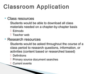 Classroom Application


Class resources
◦

Students would be able to download all class
materials needed on a chapter-by-chapter basis
 Edmodo
 Teacher web



Research resources
◦

Students would be asked throughout the course of a
class period to research questions, information, or
activities (content based or researched based)
 Definitions
 Primary source document searches
 Current events

 