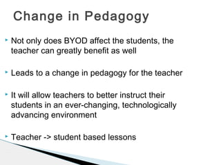 Change in Pedagogy


Not only does BYOD affect the students, the
teacher can greatly benefit as well



Leads to a change in pedagogy for the teacher



It will allow teachers to better instruct their
students in an ever-changing, technologically
advancing environment



Teacher -> student based lessons

 