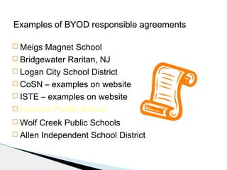 Examples of BYOD responsible agreements
 Meigs

Magnet School
 Bridgewater Raritan, NJ
 Logan City School District
 CoSN – examples on website
 ISTE – examples on website
 Hanover Public School
 Wolf

Creek Public Schools
 Allen Independent School District

 