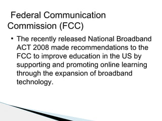 Federal Communication
Commission (FCC)
●

The recently released National Broadband
ACT 2008 made recommendations to the
FCC to improve education in the US by
supporting and promoting online learning
through the expansion of broadband
technology.

 