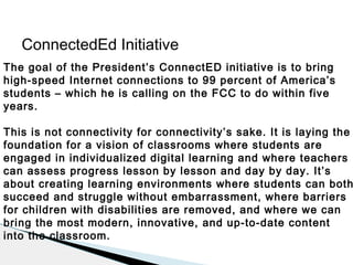 ConnectedEd Initiative
The goal of the President’s ConnectED initiative is to bring
high-speed Internet connections to 99 percent of America’s
students – which he is calling on the FCC to do within five
years.

This is not connectivity for connectivity’s sake. It is laying the
foundation for a vision of classrooms where students are
engaged in individualized digital learning and where teachers
can assess progress lesson by lesson and day by day. It’s
about creating learning environments where students can both
succeed and struggle without embarrassment, where barriers
for children with disabilities are removed, and where we can
bring the most modern, innovative, and up-to-date content
into the classroom.

 