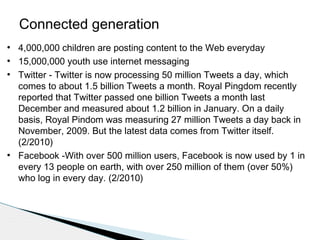 Connected generation
●
●
●

●

4,000,000 children are posting content to the Web everyday
15,000,000 youth use internet messaging
Twitter - Twitter is now processing 50 million Tweets a day, which
comes to about 1.5 billion Tweets a month. Royal Pingdom recently
reported that Twitter passed one billion Tweets a month last
December and measured about 1.2 billion in January. On a daily
basis, Royal Pindom was measuring 27 million Tweets a day back in
November, 2009. But the latest data comes from Twitter itself.
(2/2010)
Facebook -With over 500 million users, Facebook is now used by 1 in
every 13 people on earth, with over 250 million of them (over 50%)
who log in every day. (2/2010)

 