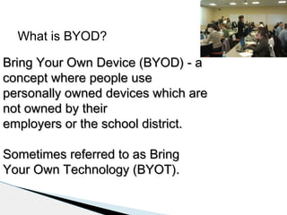 What is BYOD?
Bring Your Own Device (BYOD) - a
concept where people use
personally owned devices which are
not owned by their
employers or the school district.
Sometimes referred to as Bring
Your Own Technology (BYOT).

 