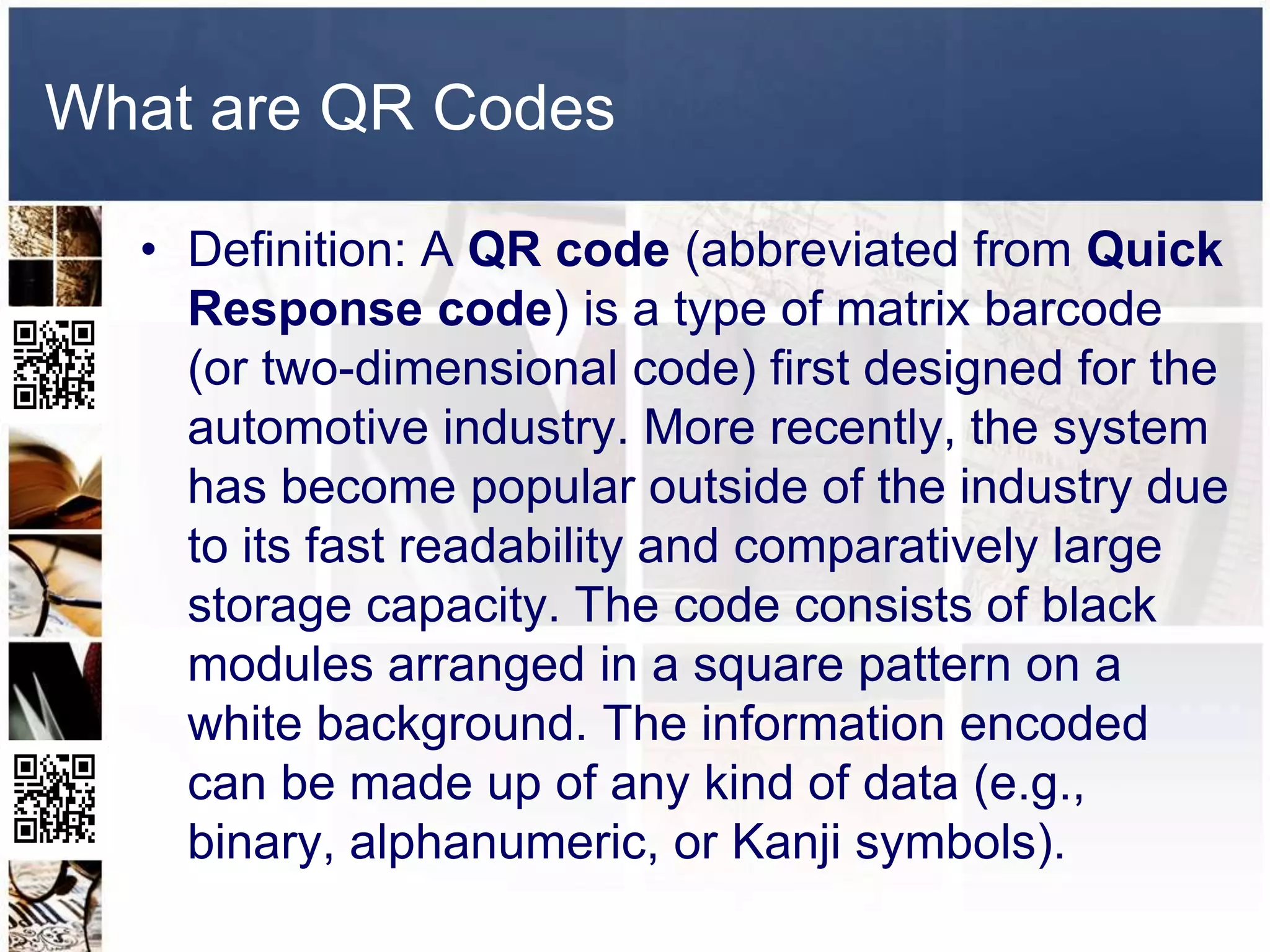 What are QR Codes

  • Definition: A QR code (abbreviated from Quick
    Response code) is a type of matrix barcode
    (or two-dimensional code) first designed for the
    automotive industry. More recently, the system
    has become popular outside of the industry due
    to its fast readability and comparatively large
    storage capacity. The code consists of black
    modules arranged in a square pattern on a
    white background. The information encoded
    can be made up of any kind of data (e.g.,
    binary, alphanumeric, or Kanji symbols).
 