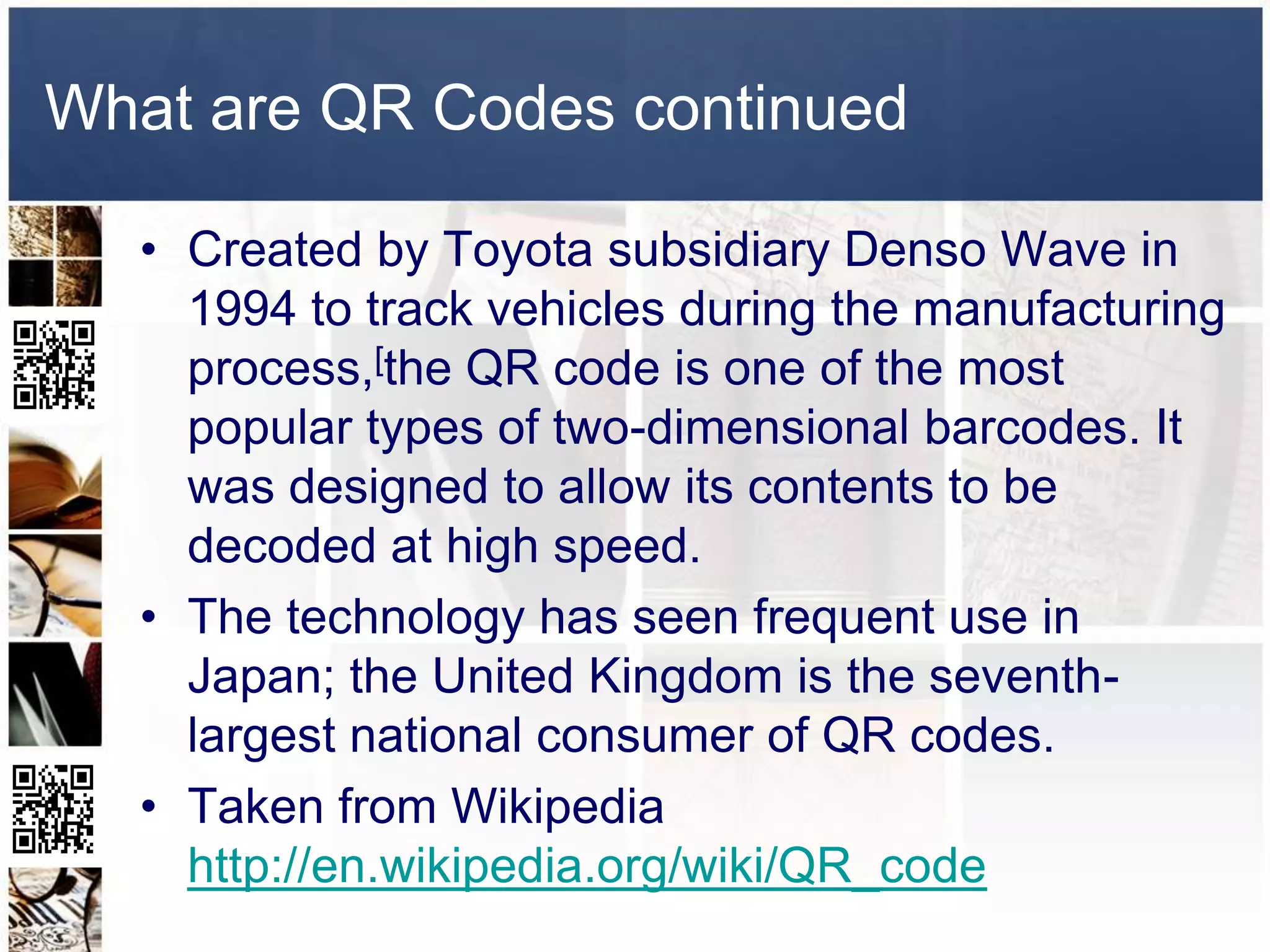 What are QR Codes continued

  • Created by Toyota subsidiary Denso Wave in
    1994 to track vehicles during the manufacturing
    process,[the QR code is one of the most
    popular types of two-dimensional barcodes. It
    was designed to allow its contents to be
    decoded at high speed.
  • The technology has seen frequent use in
    Japan; the United Kingdom is the seventh-
    largest national consumer of QR codes.
  • Taken from Wikipedia
    http://en.wikipedia.org/wiki/QR_code
 