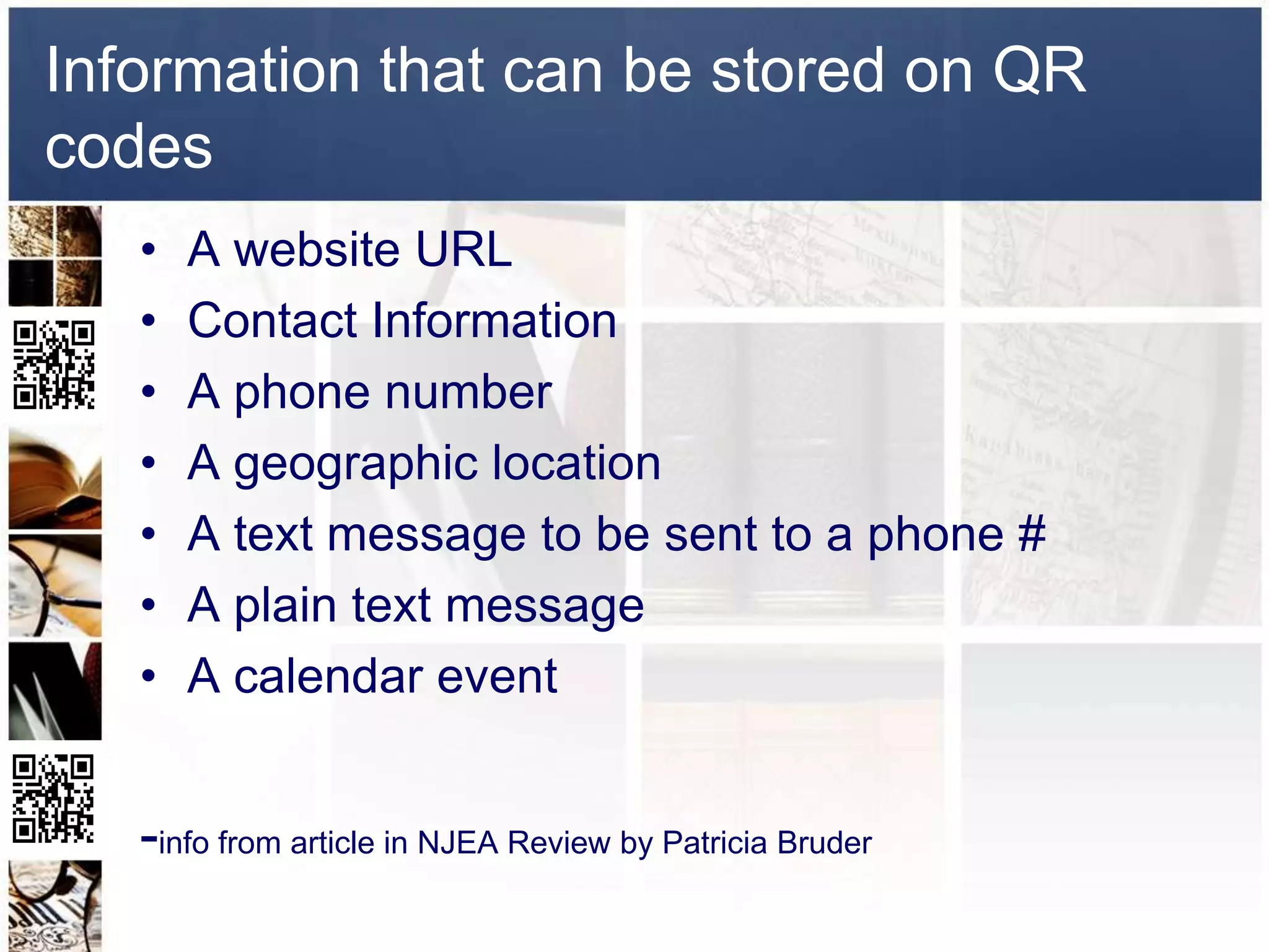 Information that can be stored on QR
codes
   •   A website URL
   •   Contact Information
   •   A phone number
   •   A geographic location
   •   A text message to be sent to a phone #
   •   A plain text message
   •   A calendar event


   -info from article in NJEA Review by Patricia Bruder
 