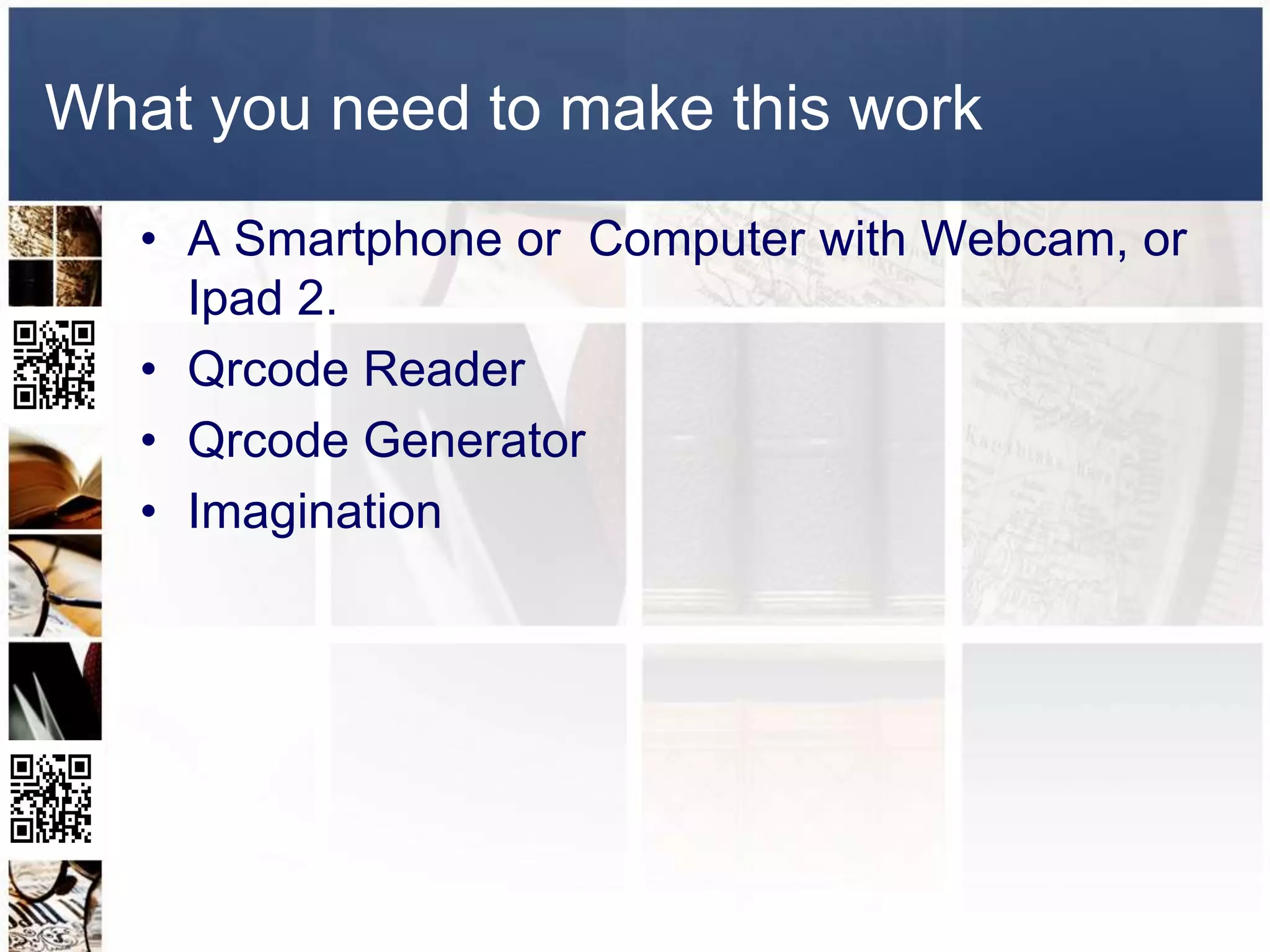 What you need to make this work
   • A Smartphone or Computer with Webcam, or
     Ipad 2.
   • Qrcode Reader
   • Qrcode Generator
   • Imagination
 