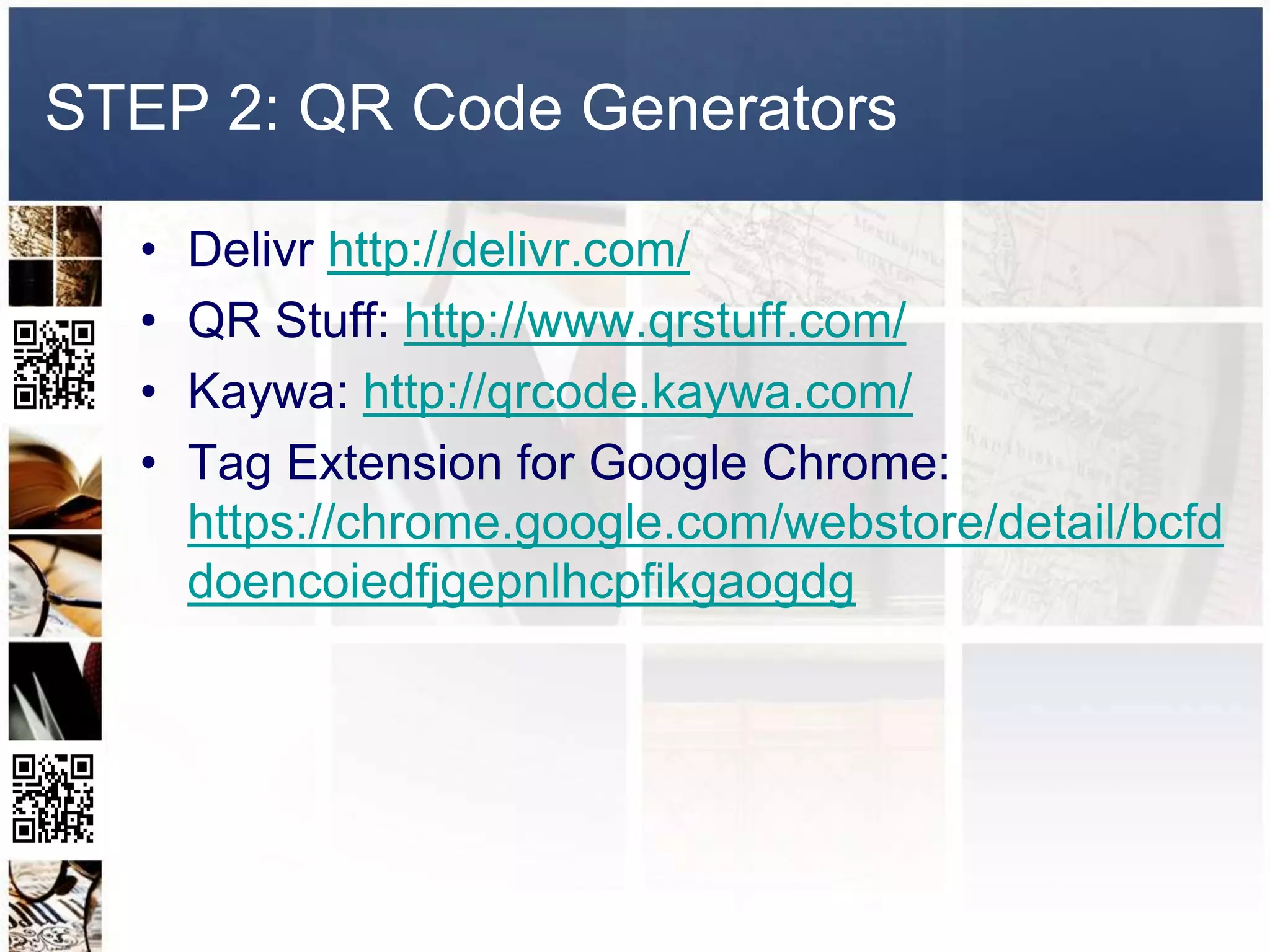 STEP 2: QR Code Generators

  •   Delivr http://delivr.com/
  •   QR Stuff: http://www.qrstuff.com/
  •   Kaywa: http://qrcode.kaywa.com/
  •   Tag Extension for Google Chrome:
      https://chrome.google.com/webstore/detail/bcfd
      doencoiedfjgepnlhcpfikgaogdg
 