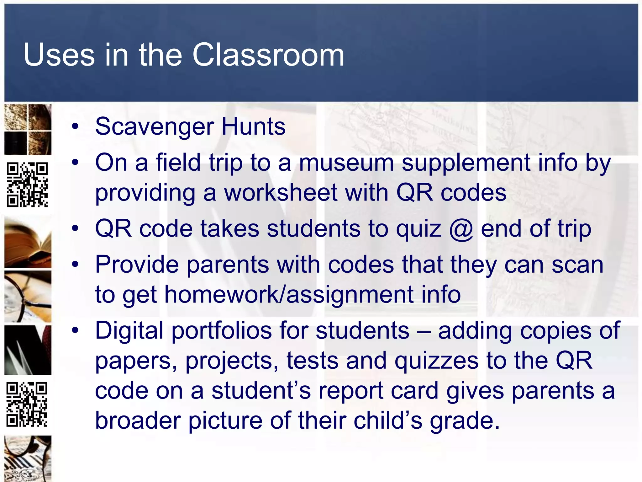 Uses in the Classroom

   • Scavenger Hunts
   • On a field trip to a museum supplement info by
     providing a worksheet with QR codes
   • QR code takes students to quiz @ end of trip
   • Provide parents with codes that they can scan
     to get homework/assignment info
   • Digital portfolios for students – adding copies of
     papers, projects, tests and quizzes to the QR
     code on a student’s report card gives parents a
     broader picture of their child’s grade.
 