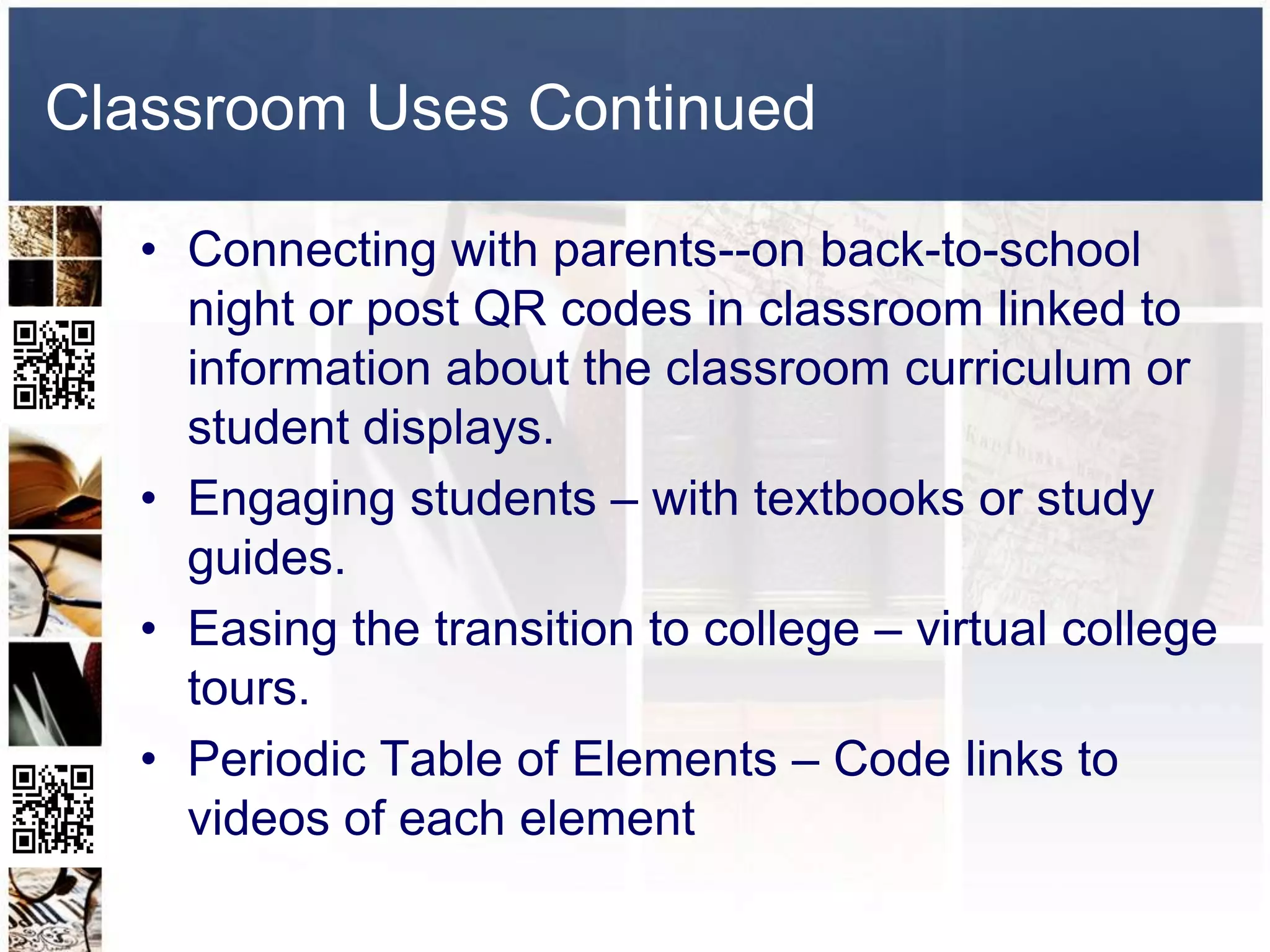 Classroom Uses Continued

  • Connecting with parents--on back-to-school
    night or post QR codes in classroom linked to
    information about the classroom curriculum or
    student displays.
  • Engaging students – with textbooks or study
    guides.
  • Easing the transition to college – virtual college
    tours.
  • Periodic Table of Elements – Code links to
    videos of each element
 