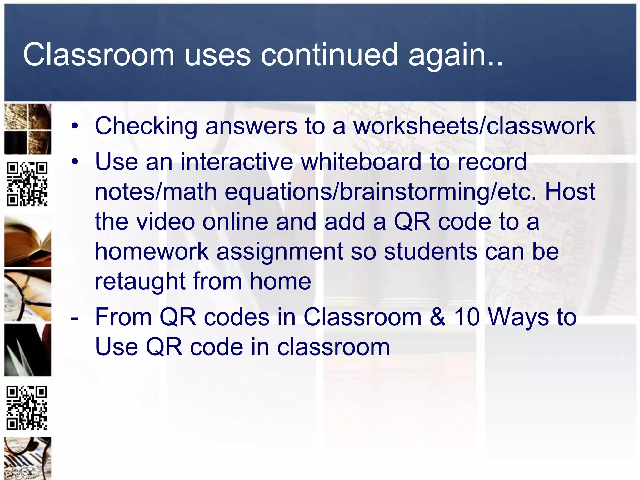 Classroom uses continued again..

   • Checking answers to a worksheets/classwork
   • Use an interactive whiteboard to record
     notes/math equations/brainstorming/etc. Host
     the video online and add a QR code to a
     homework assignment so students can be
     retaught from home
   - From QR codes in Classroom & 10 Ways to
     Use QR code in classroom
 