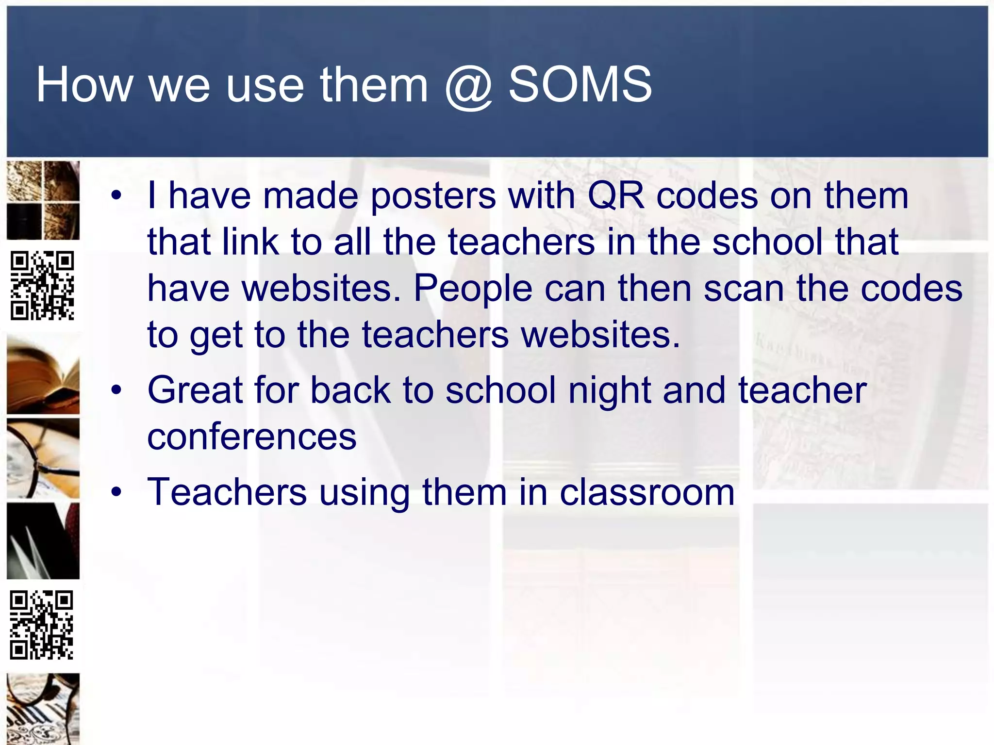 How we use them @ SOMS

  • I have made posters with QR codes on them
    that link to all the teachers in the school that
    have websites. People can then scan the codes
    to get to the teachers websites.
  • Great for back to school night and teacher
    conferences
  • Teachers using them in classroom
 