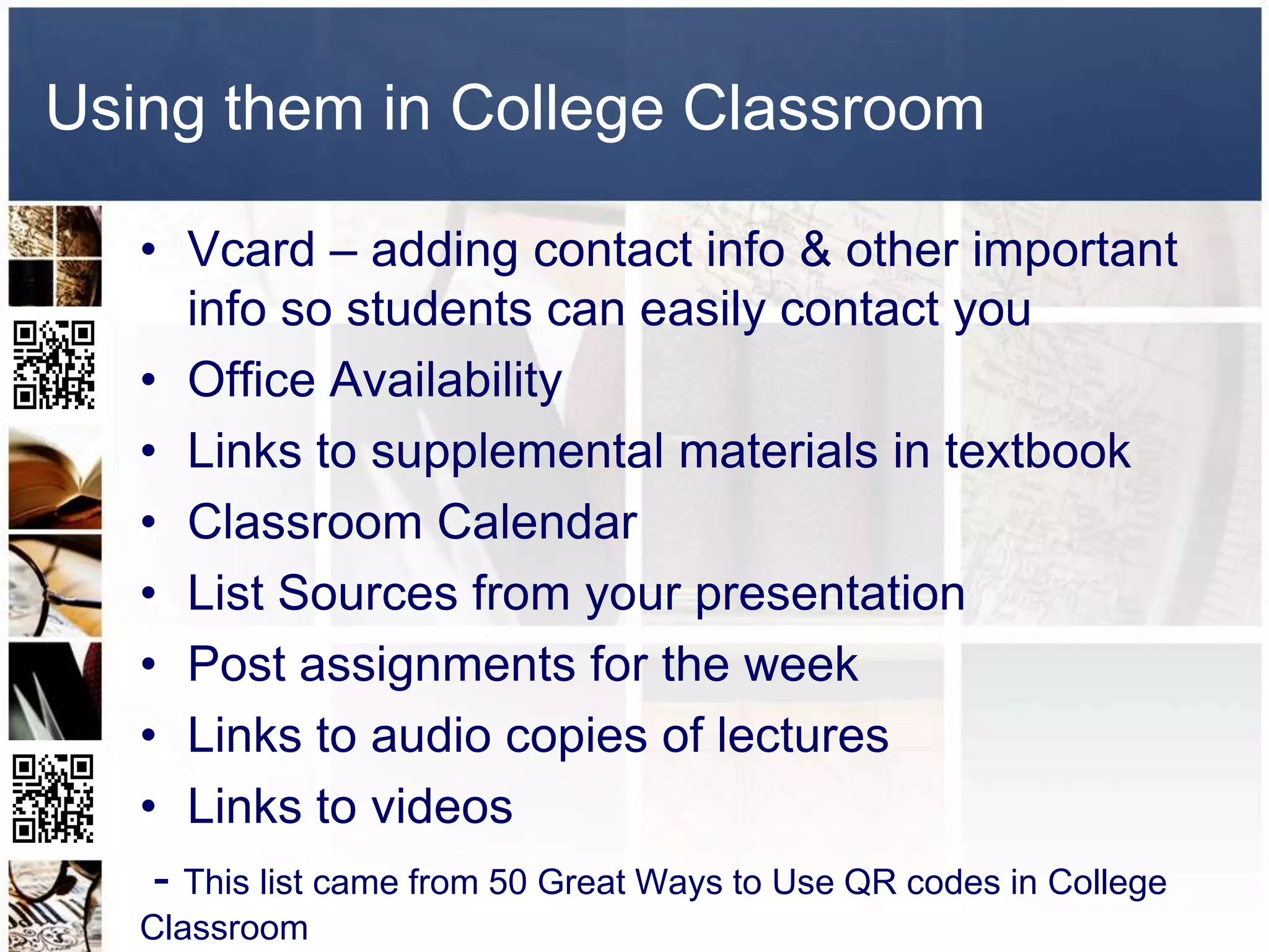 Using them in College Classroom

   • Vcard – adding contact info & other important
      info so students can easily contact you
   • Office Availability
   • Links to supplemental materials in textbook
   • Classroom Calendar
   • List Sources from your presentation
   • Post assignments for the week
   • Links to audio copies of lectures
   • Links to videos
    - This list came from 50 Great Ways to Use QR codes in College
   Classroom
 