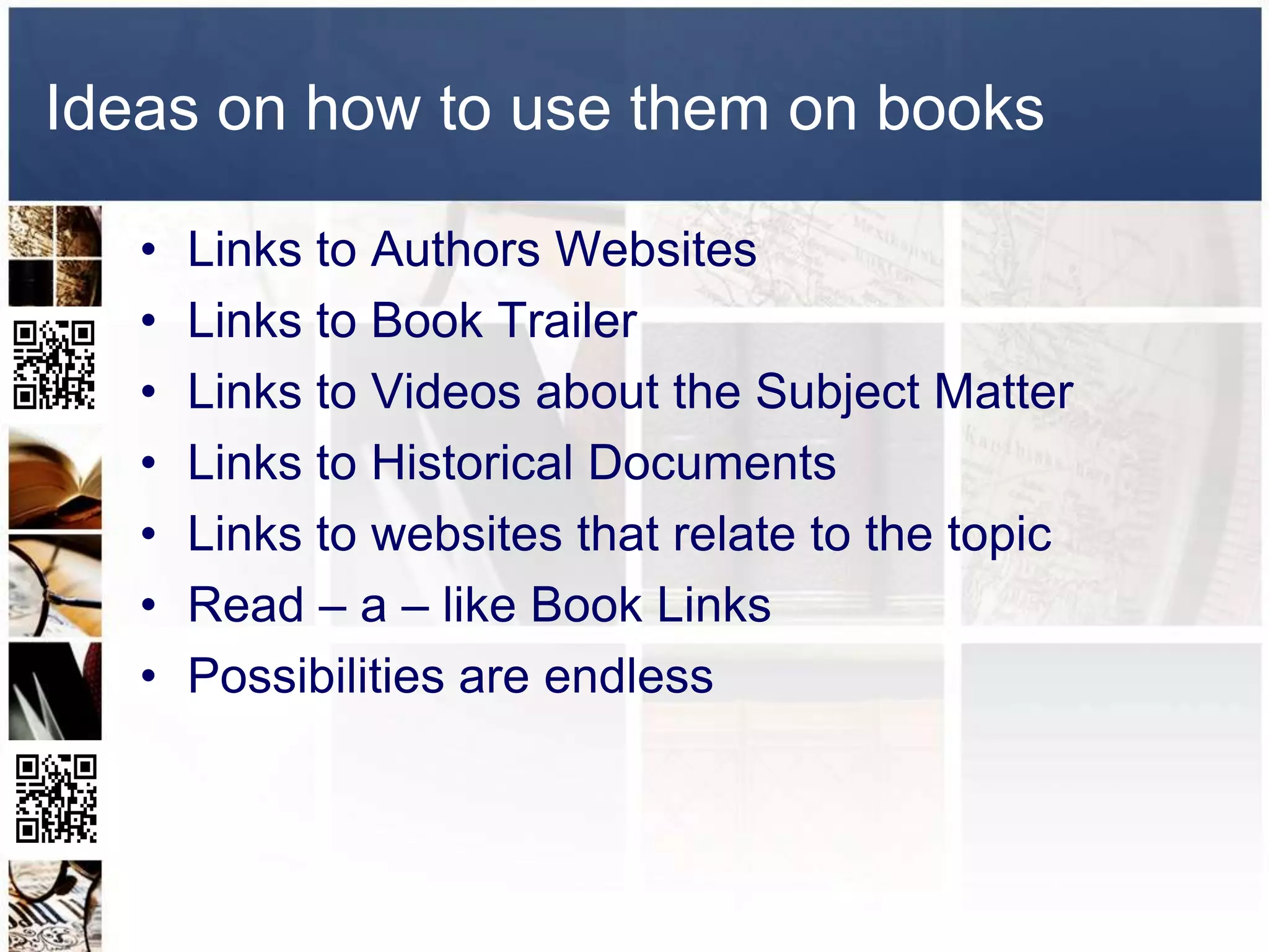 Ideas on how to use them on books

   •   Links to Authors Websites
   •   Links to Book Trailer
   •   Links to Videos about the Subject Matter
   •   Links to Historical Documents
   •   Links to websites that relate to the topic
   •   Read – a – like Book Links
   •   Possibilities are endless
 