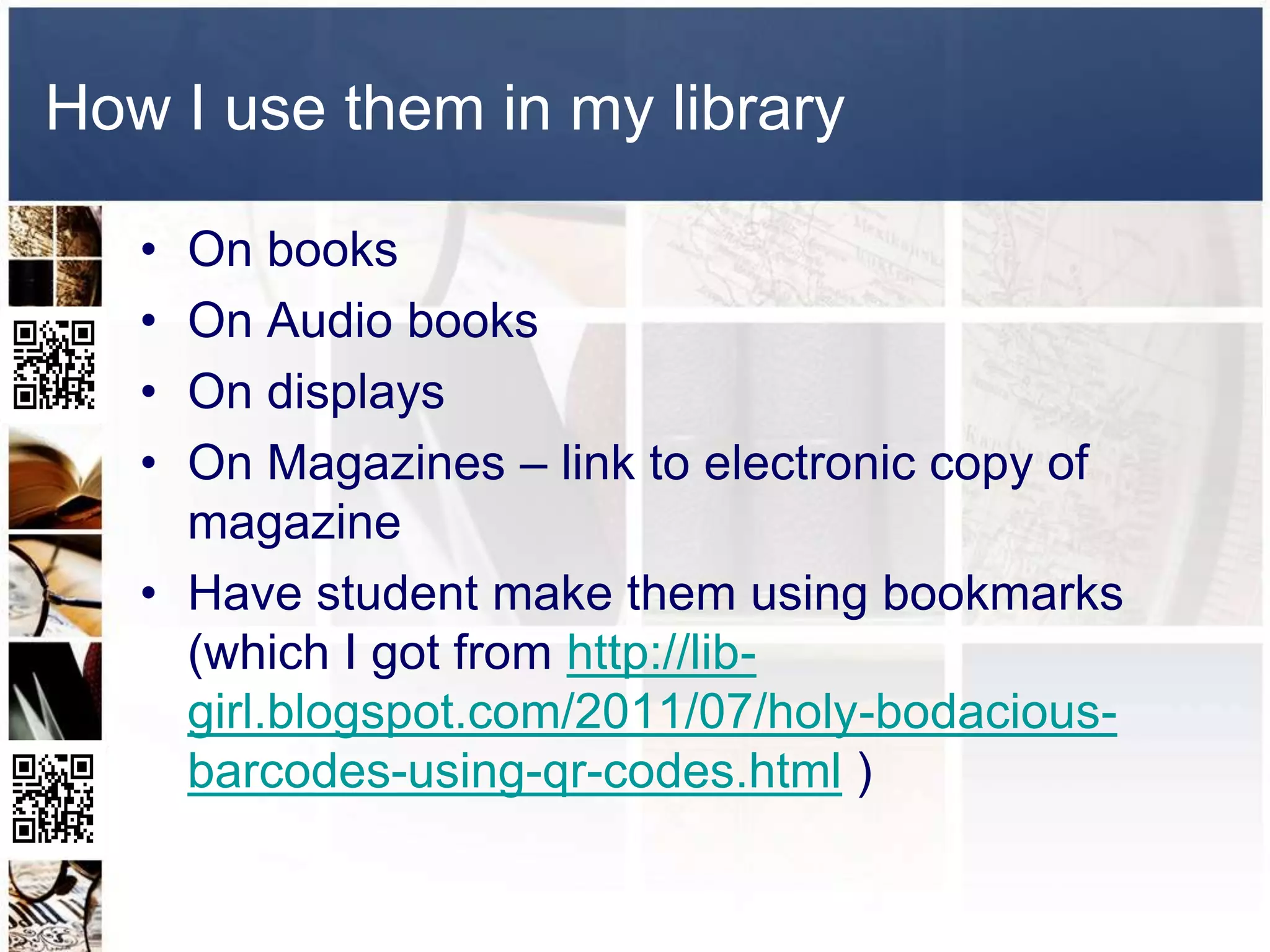 How I use them in my library

   • On books
   • On Audio books
   • On displays
   • On Magazines – link to electronic copy of
     magazine
   • Have student make them using bookmarks
     (which I got from http://lib-
     girl.blogspot.com/2011/07/holy-bodacious-
     barcodes-using-qr-codes.html )
 