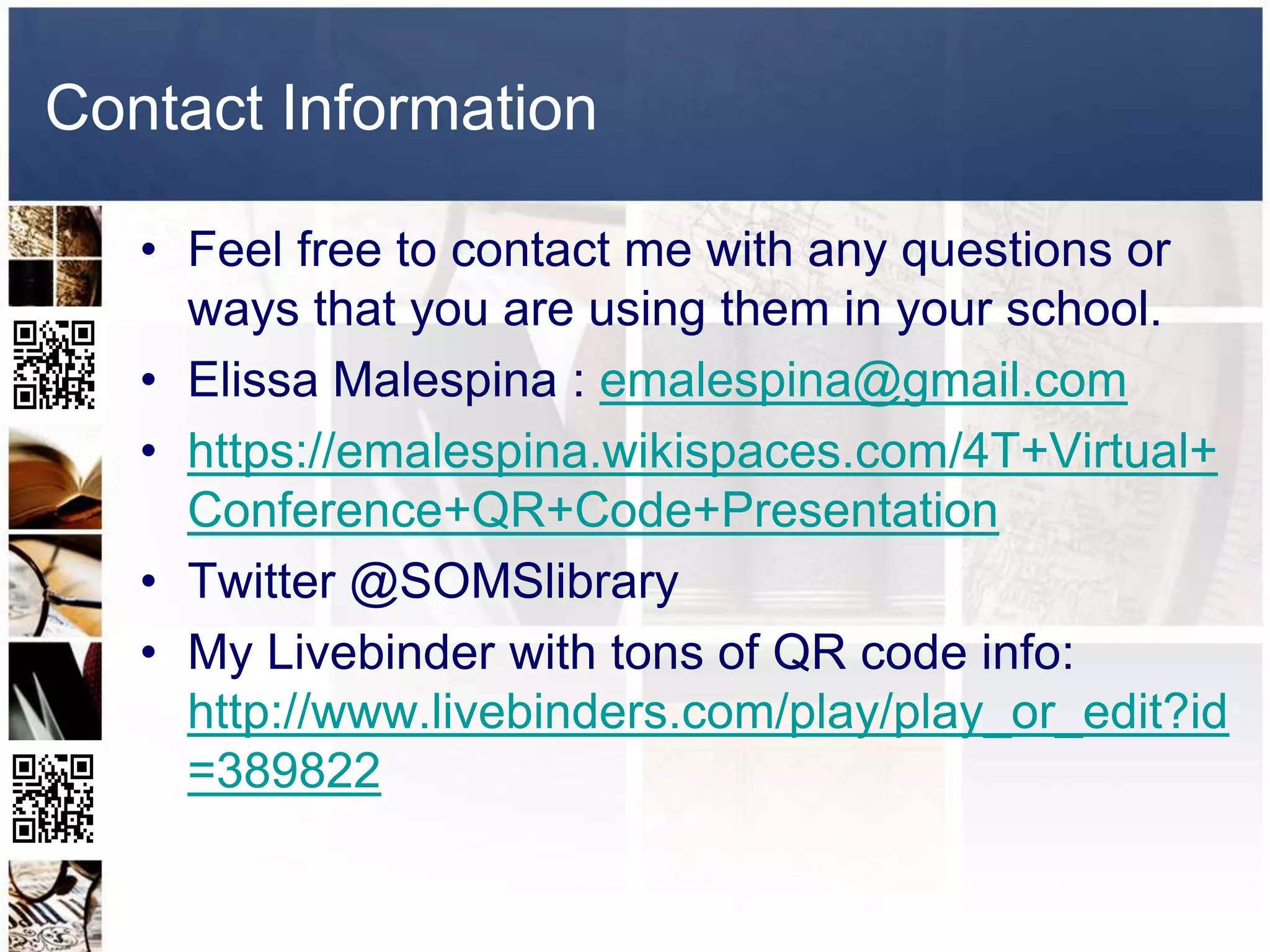 Contact Information

   • Feel free to contact me with any questions or
     ways that you are using them in your school.
   • Elissa Malespina : emalespina@gmail.com
   • https://emalespina.wikispaces.com/4T+Virtual+
     Conference+QR+Code+Presentation
   • Twitter @SOMSlibrary
   • My Livebinder with tons of QR code info:
     http://www.livebinders.com/play/play_or_edit?id
     =389822
 