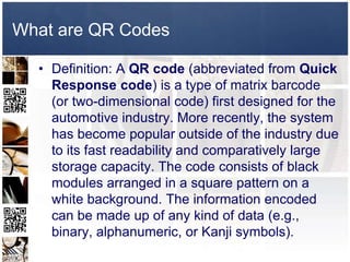 What are QR Codes

  • Definition: A QR code (abbreviated from Quick
    Response code) is a type of matrix barcode
    (or two-dimensional code) first designed for the
    automotive industry. More recently, the system
    has become popular outside of the industry due
    to its fast readability and comparatively large
    storage capacity. The code consists of black
    modules arranged in a square pattern on a
    white background. The information encoded
    can be made up of any kind of data (e.g.,
    binary, alphanumeric, or Kanji symbols).
 