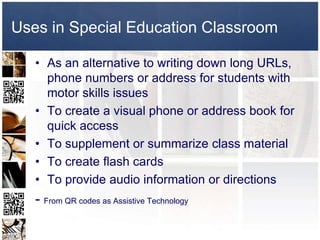 Uses in Special Education Classroom

   • As an alternative to writing down long URLs,
     phone numbers or address for students with
     motor skills issues
   • To create a visual phone or address book for
     quick access
   • To supplement or summarize class material
   • To create flash cards
   • To provide audio information or directions
   - From QR codes as Assistive Technology
 