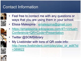 Contact Information

   • Feel free to contact me with any questions or
     ways that you are using them in your school.
   • Elissa Malespina : emalespina@gmail.com
   • https://emalespina.wikispaces.com/4T+Virtual+
     Conference+QR+Code+Presentation
   • Twitter @SOMSlibrary
   • My Livebinder with tons of QR code info:
     http://www.livebinders.com/play/play_or_edit?id
     =389822
 