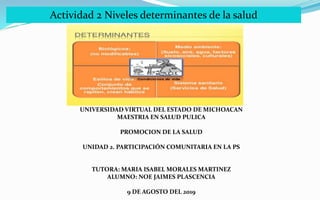Actividad 2 Niveles determinantes de la salud
UNIVERSIDAD VIRTUAL DEL ESTADO DE MICHOACAN
MAESTRIA EN SALUD PULICA
PROMOCION DE LA SALUD
UNIDAD 2. PARTICIPACIÓN COMUNITARIA EN LA PS
TUTORA: MARIA ISABEL MORALES MARTINEZ
ALUMNO: NOE JAIMES PLASCENCIA
9 DE AGOSTO DEL 2019
 