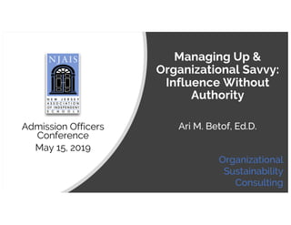 Managing Up &
Organizational Savvy:
Influence Without
Authority
Admission Officers
Conference
May 15, 2019
Ari M. Betof, Ed.D.
Organizational
Sustainability
Consulting
 