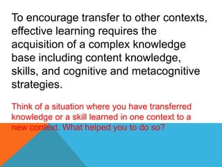 To encourage transfer to other contexts,
effective learning requires the
acquisition of a complex knowledge
base including content knowledge,
skills, and cognitive and metacognitive
strategies.
Think of a situation where you have transferred
knowledge or a skill learned in one context to a
new context. What helped you to do so?
 