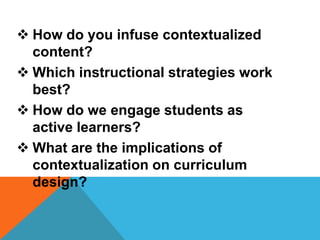  How do you infuse contextualized
content?
 Which instructional strategies work
best?
 How do we engage students as
active learners?
 What are the implications of
contextualization on curriculum
design?
 