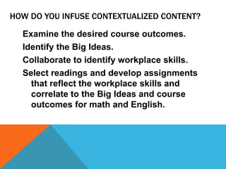 HOW DO YOU INFUSE CONTEXTUALIZED CONTENT?
Examine the desired course outcomes.
Identify the Big Ideas.
Collaborate to identify workplace skills.
Select readings and develop assignments
that reflect the workplace skills and
correlate to the Big Ideas and course
outcomes for math and English.
 