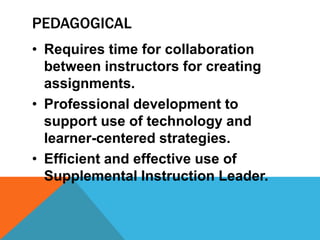 PEDAGOGICAL
• Requires time for collaboration
between instructors for creating
assignments.
• Professional development to
support use of technology and
learner-centered strategies.
• Efficient and effective use of
Supplemental Instruction Leader.
 