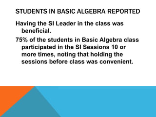 STUDENTS IN BASIC ALGEBRA REPORTED
Having the SI Leader in the class was
beneficial.
75% of the students in Basic Algebra class
participated in the SI Sessions 10 or
more times, noting that holding the
sessions before class was convenient.
 