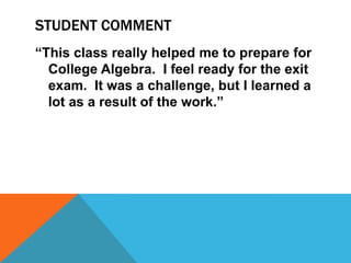 STUDENT COMMENT
“This class really helped me to prepare for
College Algebra. I feel ready for the exit
exam. It was a challenge, but I learned a
lot as a result of the work.”
 