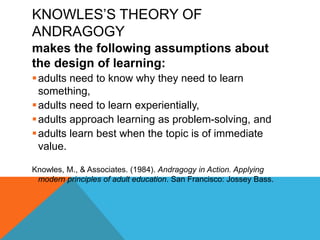 KNOWLES’S THEORY OF
ANDRAGOGY
makes the following assumptions about
the design of learning:
adults need to know why they need to learn
something,
adults need to learn experientially,
adults approach learning as problem-solving, and
adults learn best when the topic is of immediate
value.
Knowles, M., & Associates. (1984). Andragogy in Action. Applying
modern principles of adult education. San Francisco: Jossey Bass.
 