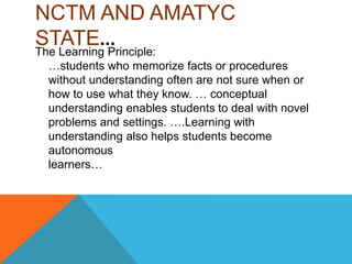 NCTM AND AMATYC
STATE…
The Learning Principle:
…students who memorize facts or procedures
without understanding often are not sure when or
how to use what they know. … conceptual
understanding enables students to deal with novel
problems and settings. ….Learning with
understanding also helps students become
autonomous
learners…
 