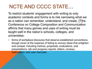 NCTE AND CCCC STATE…
To restrict students’ engagement with writing to only
academic contexts and forms is to risk narrowing what we
as a nation can remember, understand, and create. [T]he
Conference on College Composition and Communication
affirms that many genres and uses of writing must be
taught well in the nation’s schools, colleges, and
universities:
 forms of workplace discourse that observe established conventions,
though never at the expense of failing to convey ideas that enlighten
and compel, including memos, proposals, evaluations, oral
presentations, lab and progress reports, letters, reviews,
instructions, and user manuals;
 