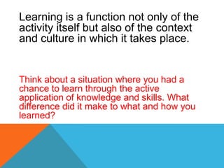 Learning is a function not only of the
activity itself but also of the context
and culture in which it takes place.
Think about a situation where you had a
chance to learn through the active
application of knowledge and skills. What
difference did it make to what and how you
learned?
 