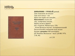 НЯНЬПИЯН – УРОЖАЙ урожай
Таво мыжъясöс ми кондім!
Таво мелі шонді – зон
Муöс ныв морöс моз шондöм…
Няньпиянсö, кодлы дон
Абу, чукöртавны пондам,
Мыйта медводз фараон
(И.А. Куратов, Менам муза, 120).
…Коми филиался научно- экспериментальнöй
биологическöй станциялöн муяс вылын
быдмис урожайыс 460 центнерöдз
(И. Коюшев, Выльыслы – выль туй-ВК 1978,
2 №, 44).
                     л.б. 255
 