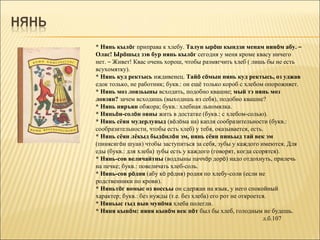 * Нянь кылöг приправа к хлебу. Талун ырöш кындзи менам нинöм абу. –
Олас! Ырöшыд зэв бур нянь кылöг сегодня у меня кроме квасу ничего
нет. – Живет! Квас очень хорош, чтобы размягчить хлеб ( лишь бы не есть
всухомятку).
* Нянь куд ректысь иждивенец. Тайö сöмын нянь куд ректысь, оз уджав
едок только, не работник; букв.: он ещё только короб с хлебом опорожняет.
* Нянь моз ловзьыны всходить, подобно квашне; мый тэ нянь моз
ловзян? зачем всходишь (выходишь из себя), подобно квашне?
* Нянь няръян обжора; букв.: хлебная льномялка.
* Няньöн-солöн овны жить в достатке (букв.: с хлебом-солью).
* Нянь сёян мудерлуныд (вöлöма на) капля сообразительности (букв.:
сообразительности, чтобы есть хлеб) у тебя, оказывается, есть.
* Нянь сёян лёкыд быдöнлöн эм, нянь сёян пиньыд тай век эм
(пинясигöн шуан) чтобы заступиться за себя, зубы у каждого имеются. Для
еды (букв.: для хлеба) зубы есть у каждого (говорят, когда ссорятся).
* Нянь-сов величайтны (водлыны паччöр дорö) надо отдохнуть, прилечь
на печке; букв.: повеличать хлеб-соль.
* Нянь-сов рöдня (абу кö рöдня) родня по хлебу-соли (если не
родственники по крови).
* Няньтöг вомыс оз воссьы он сдержан на язык, у него спокойный
характер; букв.: без нужды (т.е. без хлеба) его рот не откроется.
* Няньыс гыд выв мунöма хлеба полегли.
* Няня кынöм: няня кынöм век пöт был бы хлеб, голодным не будешь.
                                                               л.б.107
 