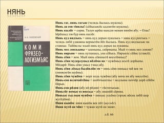 Нянь гаг, нянь гагъяс (челядь йылысь шуасны).
Нянь да сов тіянлы! (сёйысьясöс аддзигöн шуасны).
Нянь кылöг = сорва. Талун ырöш кындзи менам нинöм абу. – Олас!
Ырöшыд зэв бур нянь кылöг.
Нянь куд видзысь = нянь куд дорын пукалысь = нянь куд ректысь =
челядь либö уджавны вермытöм йöз йылысь. Нянь куд видзысьяс на
ставныс. Тайöяслы эськö нянь куд дорын на пукавны.
Нянь моз ловзьыны = ышмыны, скöрмыны. Мый тэ нянь моз ловзян?
Нянь няръян = нянь путшкысь, уна сёйысь. Няръяліс сёйис (ставсö).
Нянь сёян = вом. Мый нянь сёяннытö восьтöмныд?
Нянь сёян мудерлуныд вöлöма на = кужöмыд асьтö дорйыны.
Мöдарö: Нянь сёян умыд тэнад абу.
Нянь сёян лёкыд быдöнлöн эм = нянь сёян пиньыд тай век эм
(пинясигöн шуöны).
Нянь сёян чужöма = морт кодь чужöма (абу мича ни абу мисьтöм).
Нянь-сов величайтöны = шойччыштны = водлыны паччöр дорö сёйöм
бöрын.
Нянь-сов рöдня (абу кö рöдня) = гöститысьяс.
Няньтöг вомыс оз воссьы = абу лишнöй сёрниа.
Няньыс гыд выв мунöма = няньыс усьöма (зэръяс вöсна либö шер
жугöдöма).
Няня кынöм: няня кынöм век пöт (шусьöг).
Няня мутö он чöвт = чужан мутö он эновт.

                                л.б. 66
 