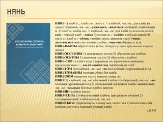 НЯНЬ 1) хлеб м.., хлеба мн.; жито с. // хлебный, -ая, -ое; для хлеба (о
зерне); зерновой, -ая, -ое; ~уджалысь, ~вöдитысь хлебороб, хлебопашец
м. 2) хлеб м. хлебы мн.; // хлебный, -ая, -ое; для хлеба (о печеном хлебе);
сьöд ~чёрный хлеб; ~лавка булочная ж.; ~сьöмöс хлебный мякиш 3)
тесто с.; хлеб м.; ~кöтны творить тесто, замесить тесто ◊овны
дась~вылын жить на готовых хлебах; ~няръян обжора м. и ж.
НЯНЬЗЬЫНЫ обратиться в тесто; липнуть (о муке при помоле сырого
зерна)
НЯНЬÖССЬЫНЫ 1) запачкаться тестом 2) обеспечиться хлебом
НЯНЬÖСЬТНЫ 1) запачкать тестом 2) обеспечить хлебом
НЯНЬ-СОВ 1) хлеб и соль 2) припасы мн. (продуктов питания);
продовольствие с.; ~вылö нажöвитны заработать на хлеб
НЯНЬТÖМ бесхлебный, -ая, -ое; ~во бесхлебный (неурожайный) год
НЯНЬТÖМАВНЫ голодать, быть без хлеба
НЯНЬШОМ квашеное тесто; квашня; опара ж.
НЯНЯ 1) хлебный, -ая, -ое, обильный хлебом; хлебородный, -ая, -ое; ~во
хлебный (урожайный) год 2) обладающий достатком хлеба; зажиточный,
-ая, -ое; ~олысьяс богатые хлебом жители
НЯНЯИН хлебное место
НЯНЯ-СОЛА 1) обеспеченный хлебом, продуктами питания 2)
гостеприиимный, хлебосольный, -ая, -ое
НЯНЯСЬНЫ 1)прилипнуть, слипнуться, склеиться 2) обеспечить себя
хлебом; получить хороший урожай хлеба
                                                                      л.б.543
 